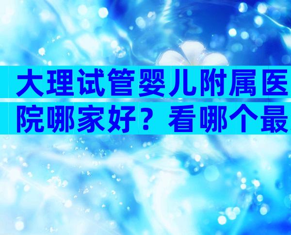 大理试管婴儿附属医院哪家好？看哪个最适合你