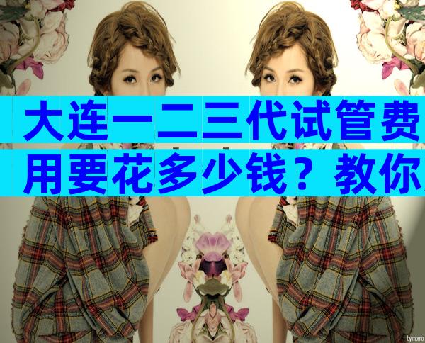 大连一二三代试管费用要花多少钱？教你如何省钱最有效