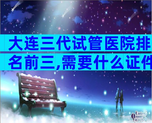 大连三代试管医院排名前三,需要什么证件