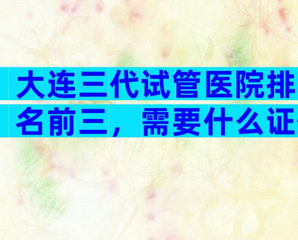 大连三代试管医院排名前三，需要什么证件