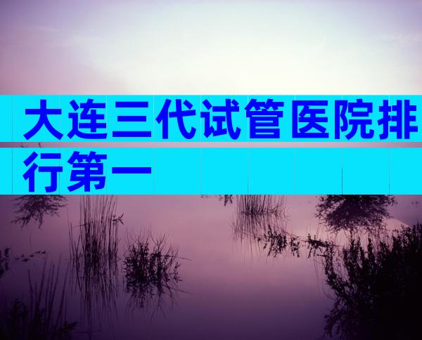 大连三代试管医院排行第一