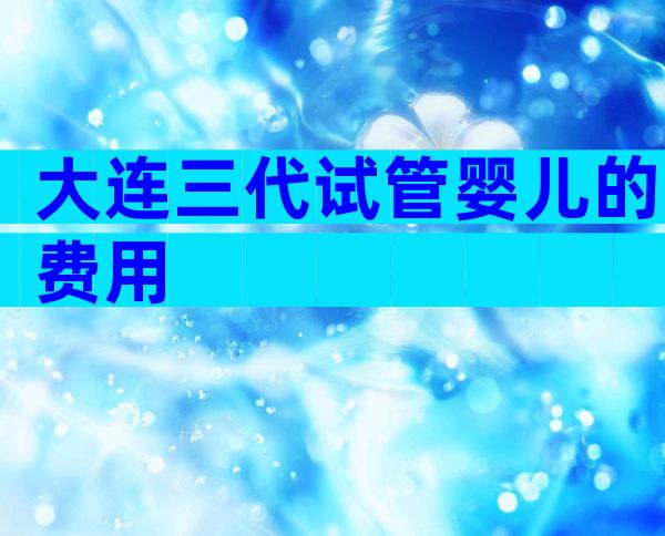 大连三代试管婴儿的费用