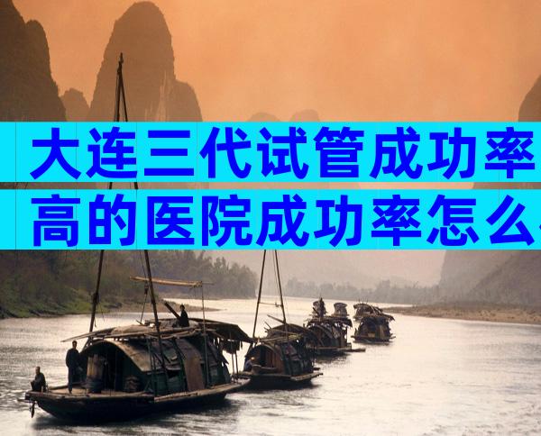 大连三代试管成功率高的医院成功率怎么样？