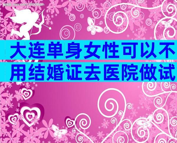 大连单身女性可以不用结婚证去医院做试管婴儿吗？