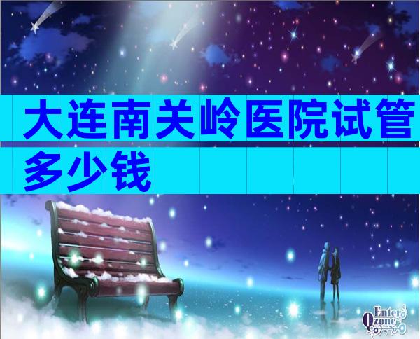 大连南关岭医院试管多少钱