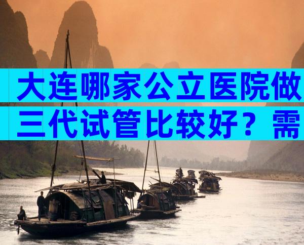 大连哪家公立医院做三代试管比较好？需要多长时间？