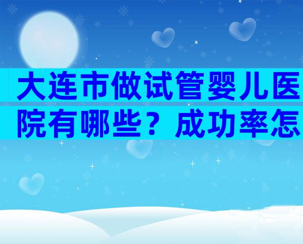 大连市做试管婴儿医院有哪些？成功率怎么样？