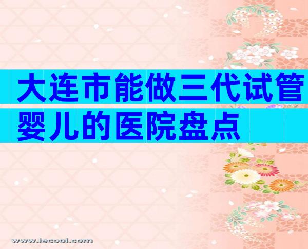 大连市能做三代试管婴儿的医院盘点