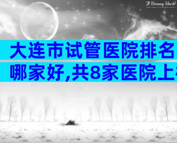大连市试管医院排名哪家好,共8家医院上榜