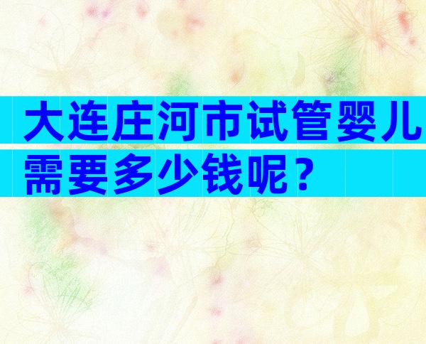 大连庄河市试管婴儿需要多少钱呢？