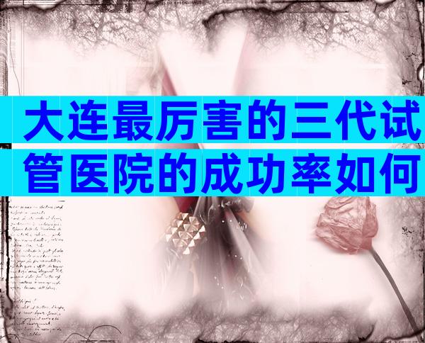 大连最厉害的三代试管医院的成功率如何？