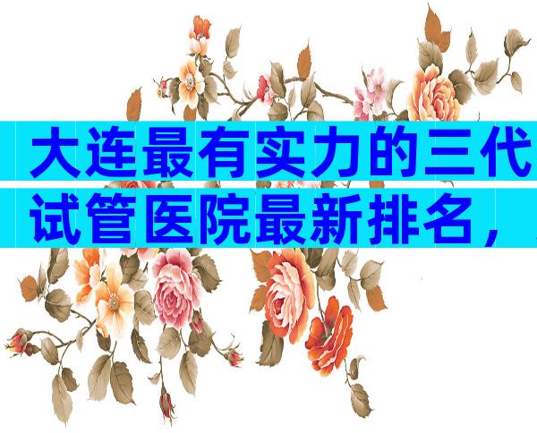 大连最有实力的三代试管医院最新排名，这里有哪家民营公司可以做答案？