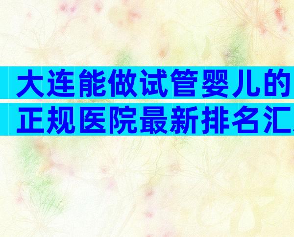 大连能做试管婴儿的正规医院最新排名汇总