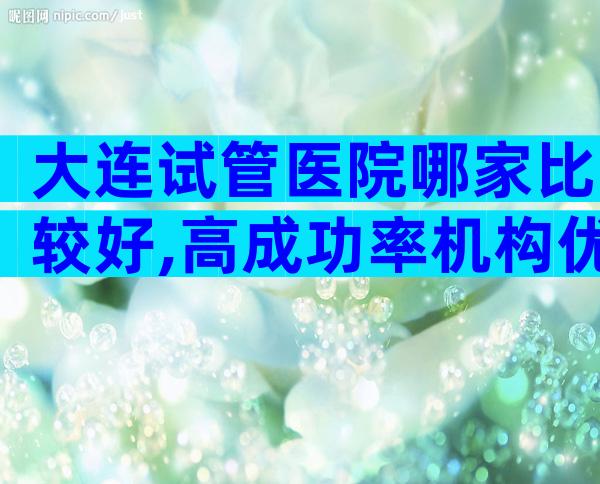 大连试管医院哪家比较好,高成功率机构优选攻略
