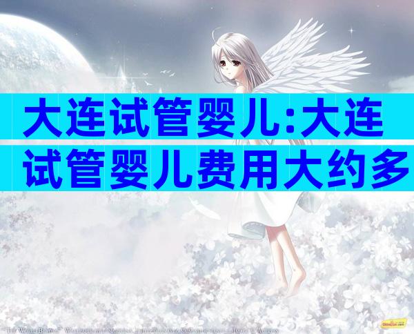 大连试管婴儿:大连试管婴儿费用大约多少一次