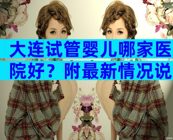 大连试管婴儿哪家医院好？附最新情况说明