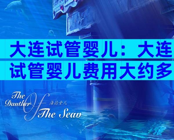 大连试管婴儿：大连试管婴儿费用大约多少一次