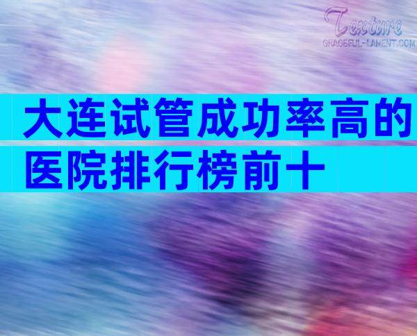 大连试管成功率高的医院排行榜前十