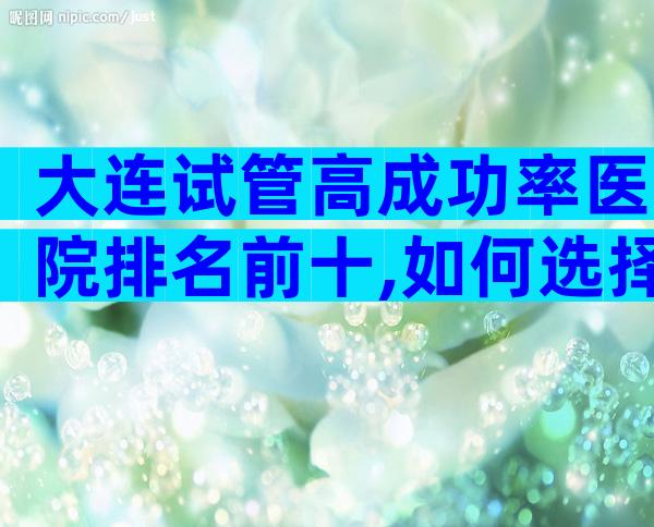 大连试管高成功率医院排名前十,如何选择这些医院