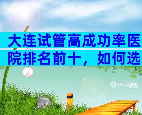大连试管高成功率医院排名前十，如何选择这些医院
