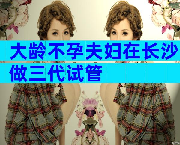 大龄不孕夫妇在长沙做三代试管