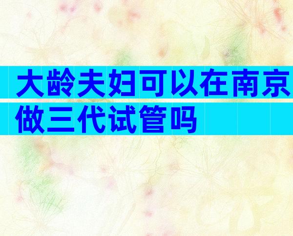 大龄夫妇可以在南京做三代试管吗