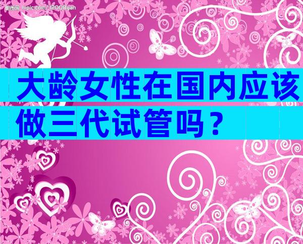 大龄女性在国内应该做三代试管吗？