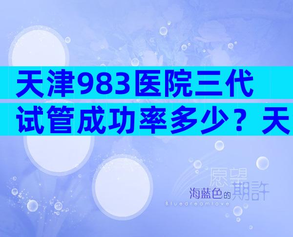 天津983医院三代试管成功率多少？天津983医院三代试管成功率高不？