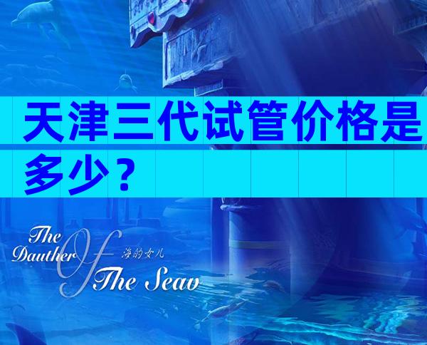 天津三代试管价格是多少？