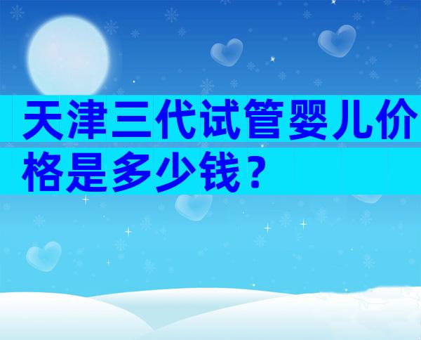 天津三代试管婴儿价格是多少钱？