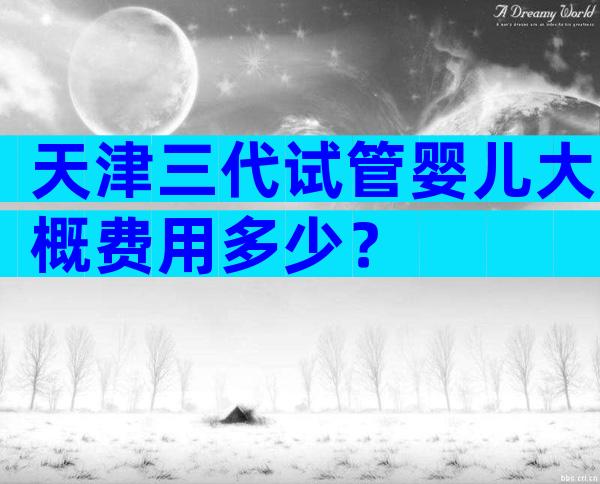 天津三代试管婴儿大概费用多少？