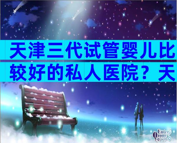 天津三代试管婴儿比较好的私人医院？天津试管做的好的医院