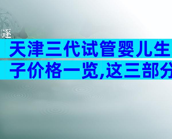 天津三代试管婴儿生子价格一览,这三部分费用都不便宜