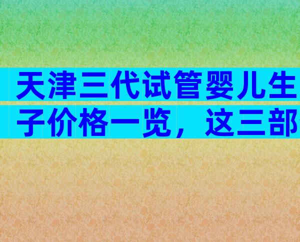 天津三代试管婴儿生子价格一览，这三部分费用都不便宜