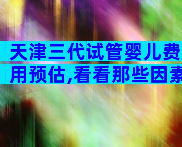 天津三代试管婴儿费用预估,看看那些因素影响价格