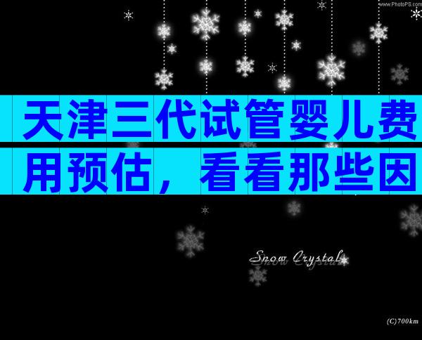 天津三代试管婴儿费用预估，看看那些因素影响价格