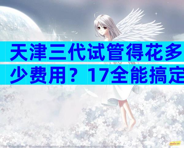 天津三代试管得花多少费用？17全能搞定不？