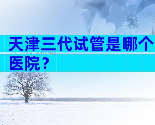 天津三代试管是哪个医院？