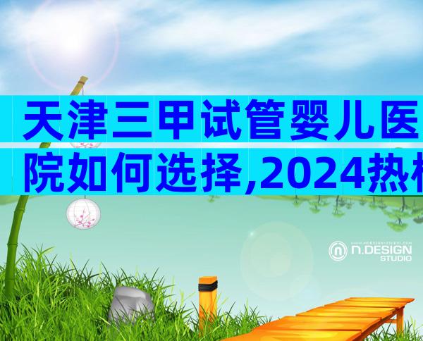 天津三甲试管婴儿医院如何选择,2024热榜前三名参考