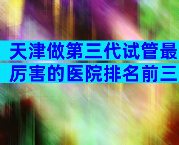 天津做第三代试管最厉害的医院排名前三,比较好的医院看完就知道