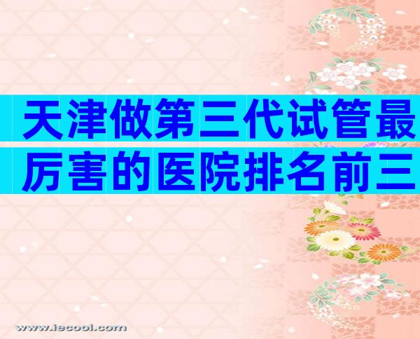 天津做第三代试管最厉害的医院排名前三，比较好的医院看完就知道