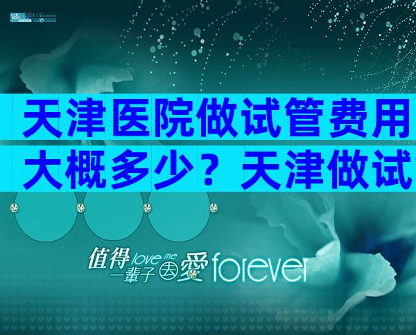 天津医院做试管费用大概多少？天津做试管费用标准