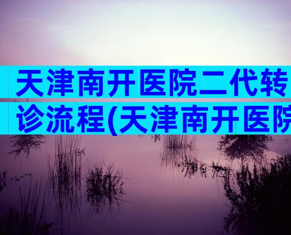 天津南开医院二代转诊流程(天津南开医院二代转三代流程)