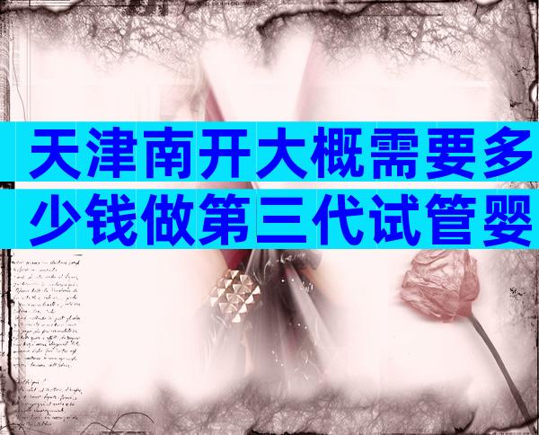 天津南开大概需要多少钱做第三代试管婴儿，医院有哪些？