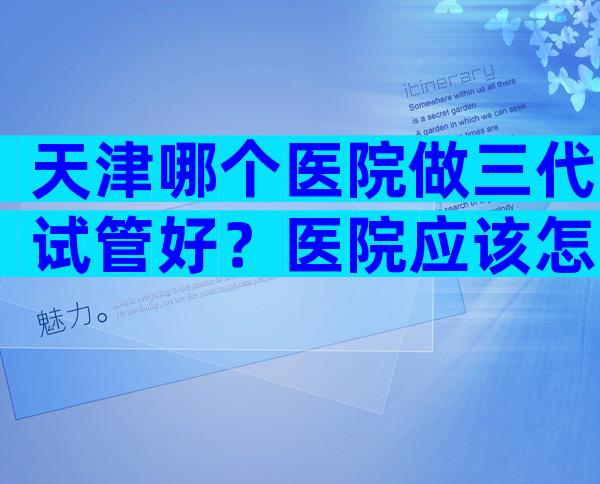 天津哪个医院做三代试管好？医院应该怎么选择