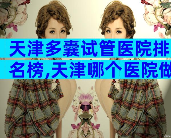 天津多囊试管医院排名榜,天津哪个医院做试管婴儿比较好费用是多少