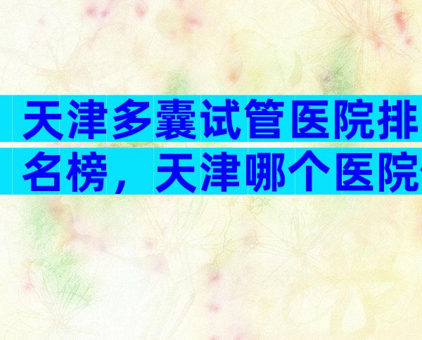天津多囊试管医院排名榜，天津哪个医院做试管婴儿比较好费用是多少