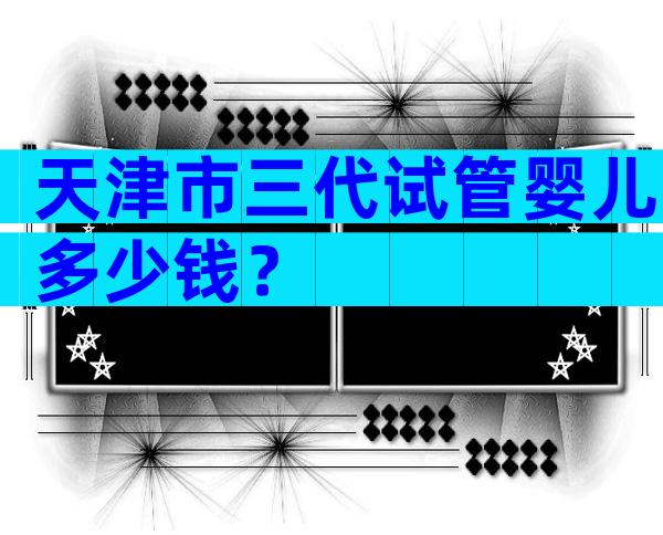天津市三代试管婴儿多少钱？