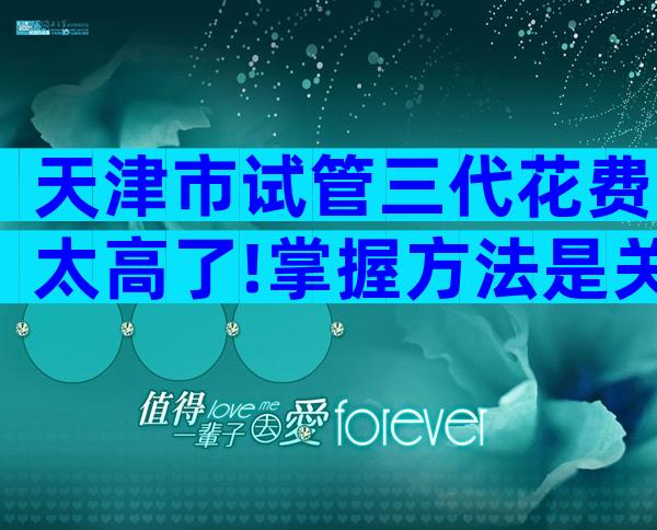 天津市试管三代花费太高了!掌握方法是关键