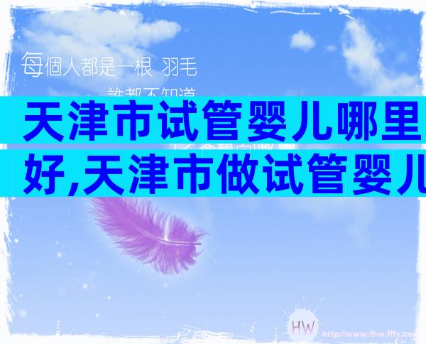 天津市试管婴儿哪里好,天津市做试管婴儿哪个医院好